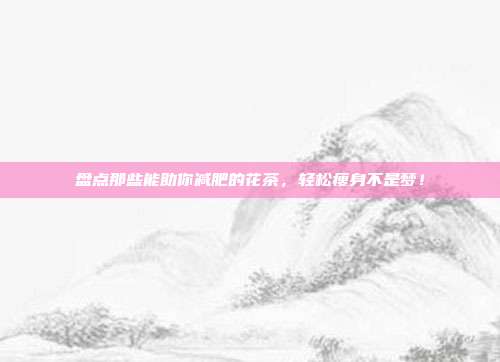 盘点那些能助你减肥的花茶，轻松瘦身不是梦！