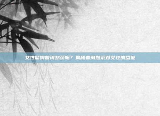 女性能喝普洱熟茶吗？揭秘普洱熟茶对女性的益处