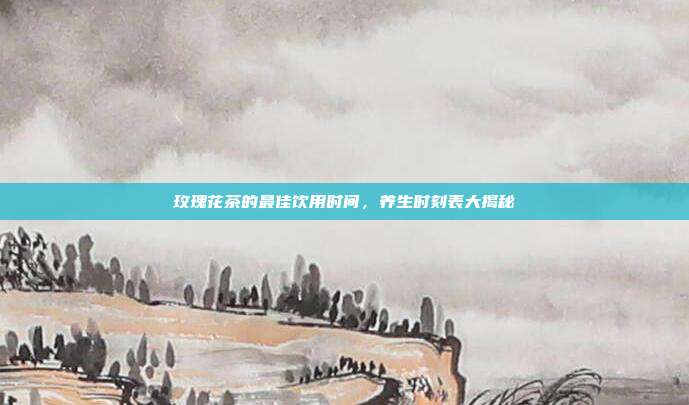 玫瑰花茶的最佳饮用时间，养生时刻表大揭秘