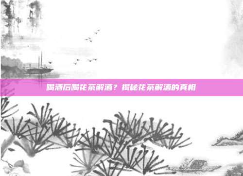 喝酒后喝花茶解酒？揭秘花茶解酒的真相