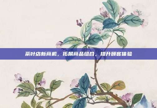 茶叶店新商机，拓展商品组合，提升顾客体验