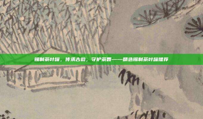 锡制茶叶罐，传承古韵，守护茶香——精选锡制茶叶罐推荐