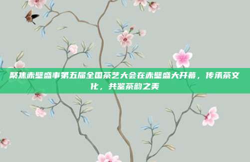 聚焦赤壁盛事第五届全国茶艺大会在赤壁盛大开幕，传承茶文化，共鉴茶韵之美