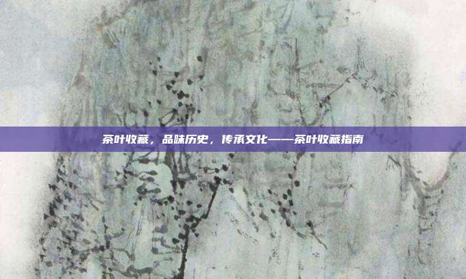 茶叶收藏，品味历史，传承文化——茶叶收藏指南