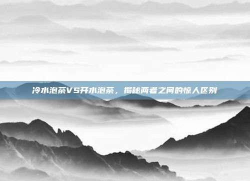 冷水泡茶VS开水泡茶，揭秘两者之间的惊人区别
