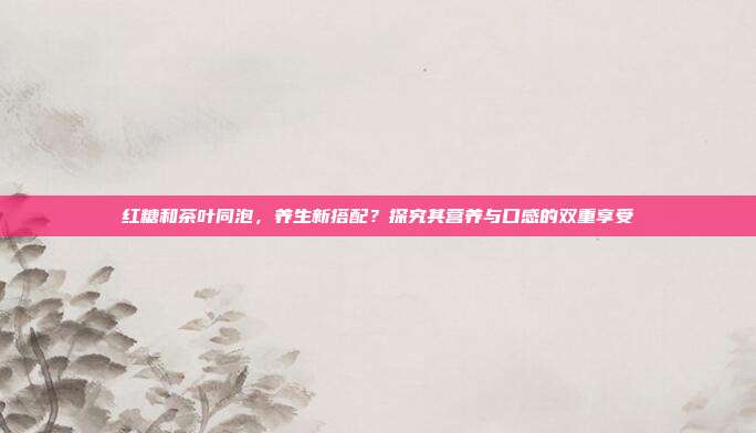 红糖和茶叶同泡，养生新搭配？探究其营养与口感的双重享受