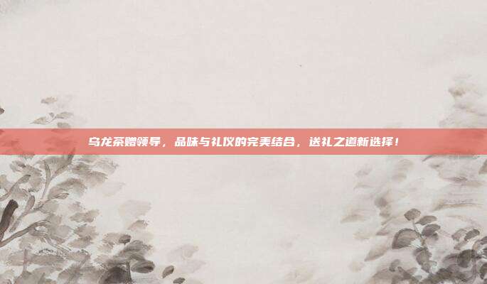 乌龙茶赠领导，品味与礼仪的完美结合，送礼之道新选择！
