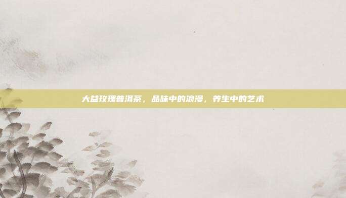 大益玫瑰普洱茶，品味中的浪漫，养生中的艺术