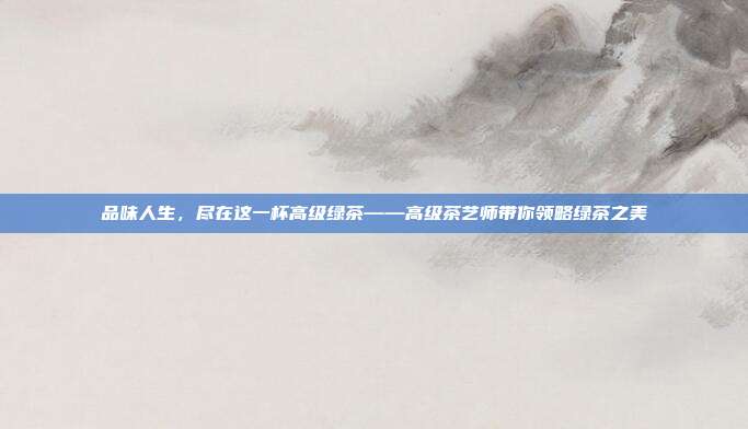 品味人生，尽在这一杯高级绿茶——高级茶艺师带你领略绿茶之美