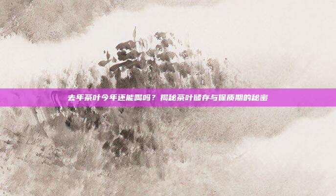 去年茶叶今年还能喝吗？揭秘茶叶储存与保质期的秘密