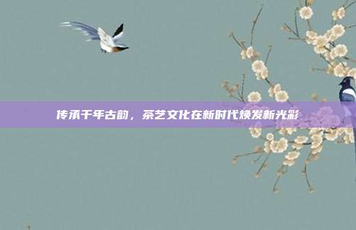 传承千年古韵，茶艺文化在新时代焕发新光彩