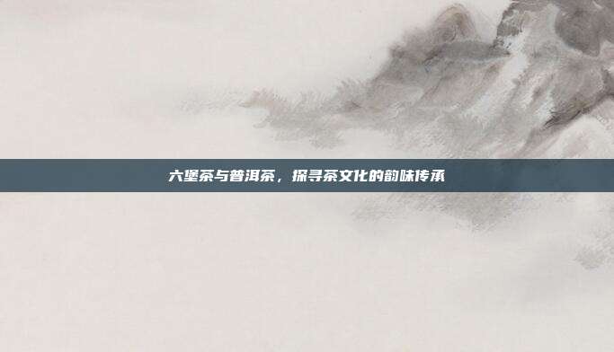 六堡茶与普洱茶，探寻茶文化的韵味传承