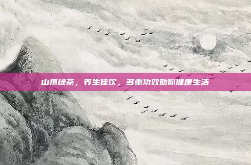 山楂绿茶，养生佳饮，多重功效助你健康生活