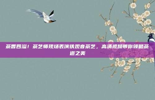 茶香四溢！茶艺师现场表演铁观音茶艺，高清视频带你领略茶道之美