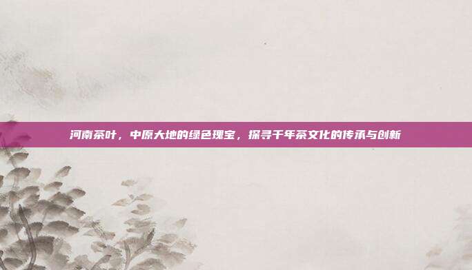 河南茶叶，中原大地的绿色瑰宝，探寻千年茶文化的传承与创新