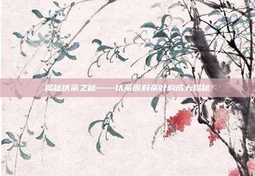 揭秘伏茶之秘——伏茶原料茶叶构成大揭秘