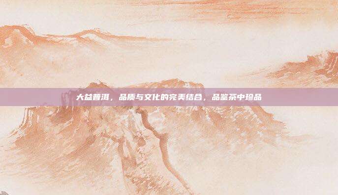 大益普洱，品质与文化的完美结合，品鉴茶中珍品