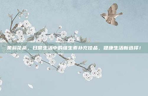 茉莉花茶，日常生活中的维生素补充佳品，健康生活新选择！