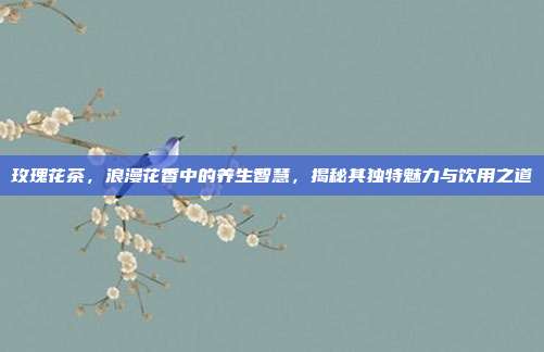玫瑰花茶，浪漫花香中的养生智慧，揭秘其独特魅力与饮用之道