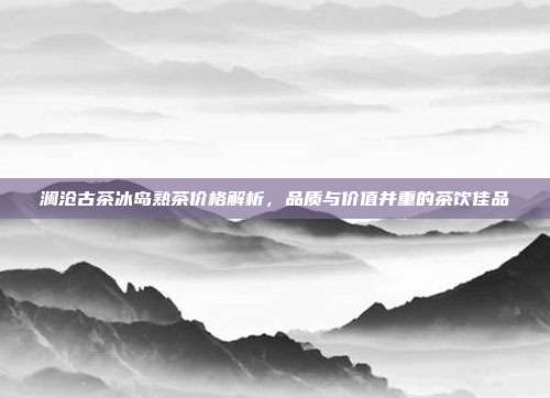 澜沧古茶冰岛熟茶价格解析，品质与价值并重的茶饮佳品