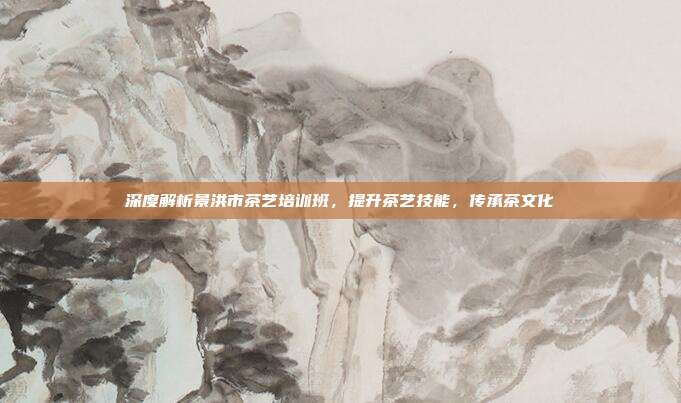 深度解析景洪市茶艺培训班，提升茶艺技能，传承茶文化