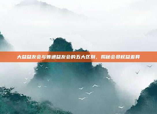 大益益友会与普通益友会的五大区别，揭秘会员权益差异