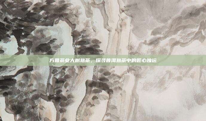 方圆茶业大树熟茶，探寻普洱熟茶中的匠心独运