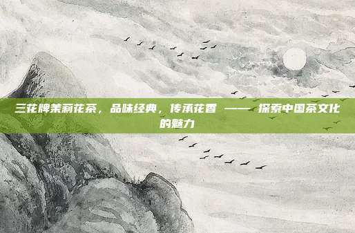 三花牌茉莉花茶，品味经典，传承花香 —— 探索中国茶文化的魅力