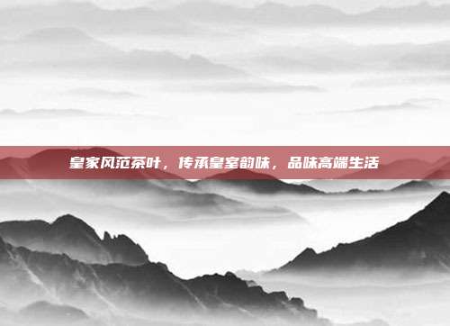 皇家风范茶叶，传承皇室韵味，品味高端生活