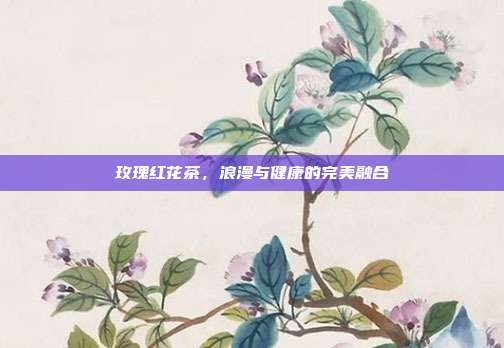 玫瑰红花茶，浪漫与健康的完美融合