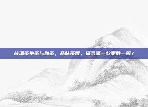 普洱茶生茶与熟茶，品味茶香，探寻哪一款更胜一筹？