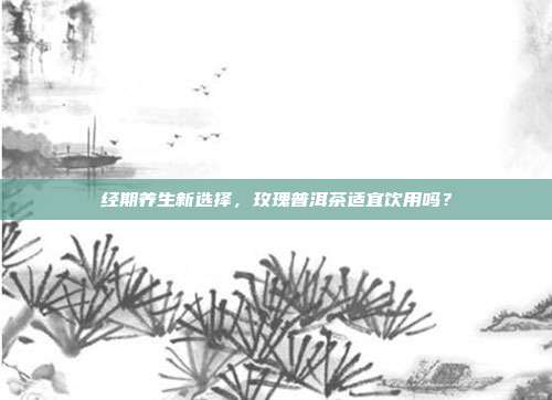 经期养生新选择，玫瑰普洱茶适宜饮用吗？