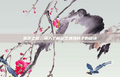茶艺之道，深入了解茶艺清洗杯子的秘诀