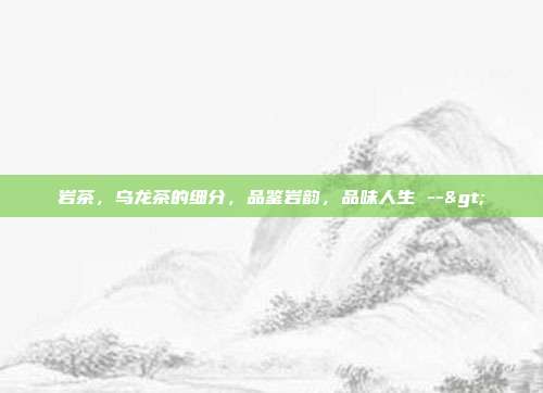 岩茶，乌龙茶的细分，品鉴岩韵，品味人生 -->