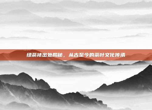 绿茶裱出处揭秘，从古至今的茶叶文化传承