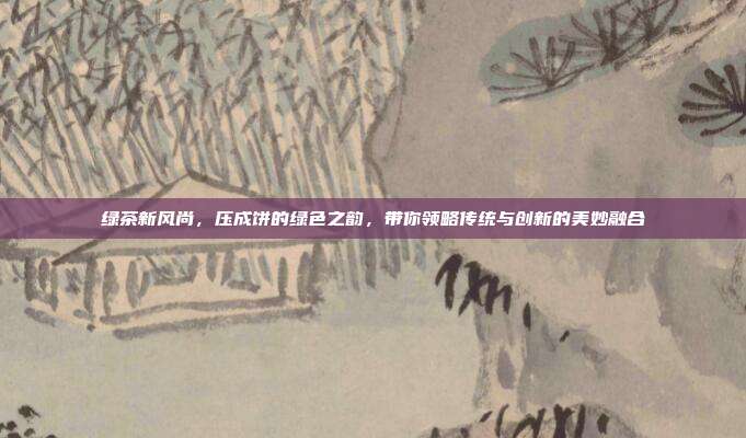 绿茶新风尚，压成饼的绿色之韵，带你领略传统与创新的美妙融合