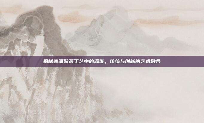 揭秘普洱熟茶工艺中的渥堆，传统与创新的艺术融合
