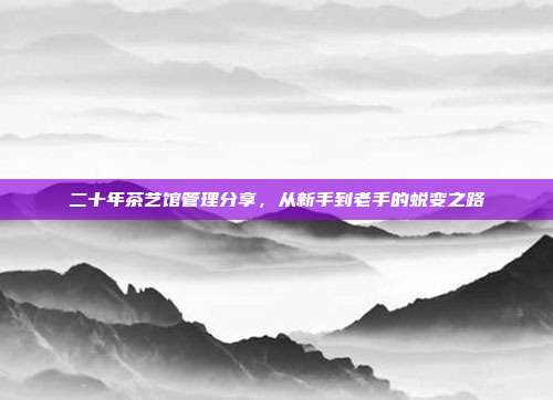 二十年茶艺馆管理分享，从新手到老手的蜕变之路