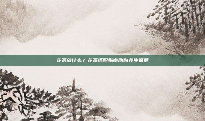 花茶放什么？花茶搭配指南助你养生保健
