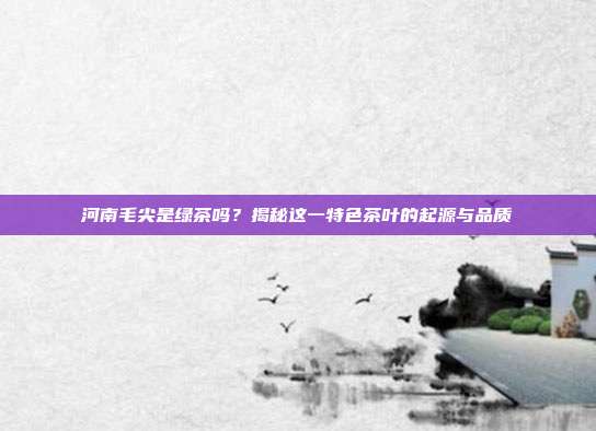 河南毛尖是绿茶吗？揭秘这一特色茶叶的起源与品质