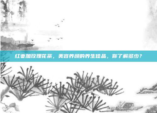 红枣加玫瑰花茶，美容养颜的养生佳品，你了解多少？