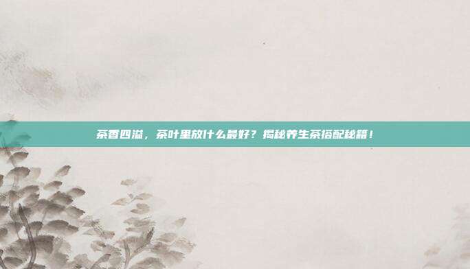 茶香四溢，茶叶里放什么最好？揭秘养生茶搭配秘籍！