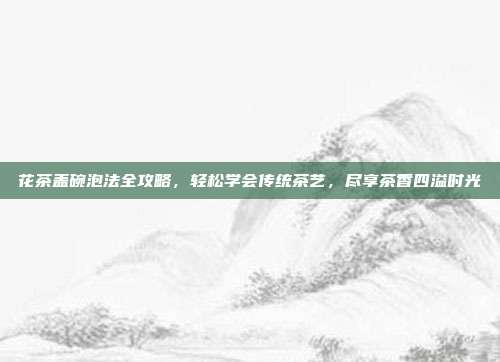 花茶盖碗泡法全攻略，轻松学会传统茶艺，尽享茶香四溢时光