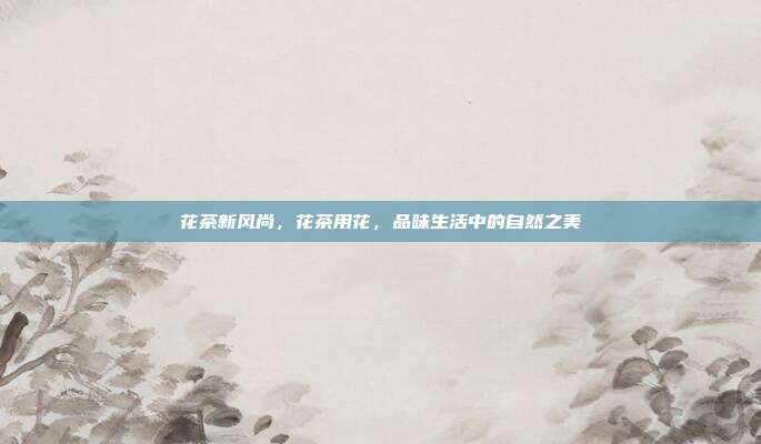 花茶新风尚，花茶用花，品味生活中的自然之美