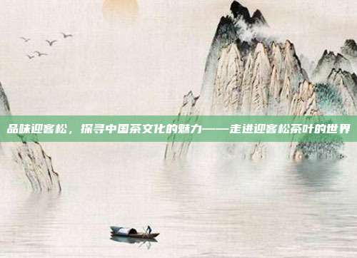 品味迎客松，探寻中国茶文化的魅力——走进迎客松茶叶的世界