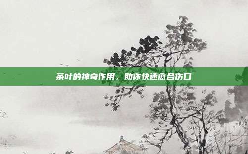 茶叶的神奇作用，助你快速愈合伤口