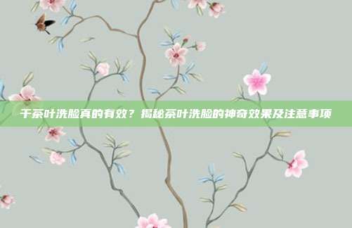 干茶叶洗脸真的有效？揭秘茶叶洗脸的神奇效果及注意事项