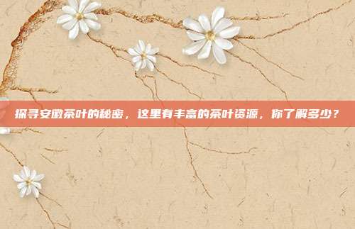 探寻安徽茶叶的秘密，这里有丰富的茶叶资源，你了解多少？
