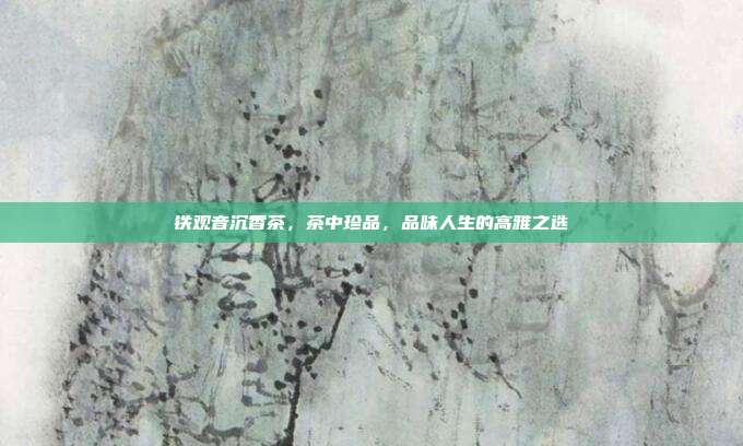 铁观音沉香茶，茶中珍品，品味人生的高雅之选