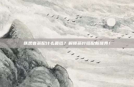 铁观音茶配什么最搭？解锁茶叶搭配新境界！